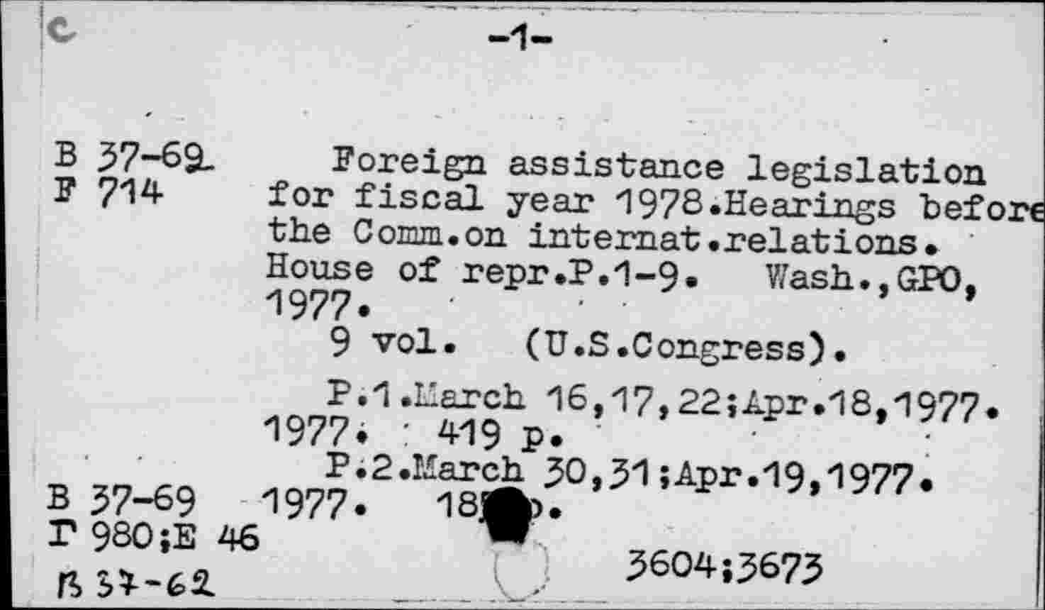 ﻿B 57-69.
F 714
Foreign assistance legislation for fiscal year 1978.Hearings bef< the Comm.on intemat .relati ons -House of repr.P.1-9. Wash.,GPO. 1977.	'	• ■
9 vol. (U.S .Congress) •
B 57-69 T 980;E ft 3^-62.
P.1 .March 16,17,22;Apr.18,197?
1977. : 419 p.
P.2 .March 50,51»Apr.19,1977.
1977.	1S^*
5604;5675